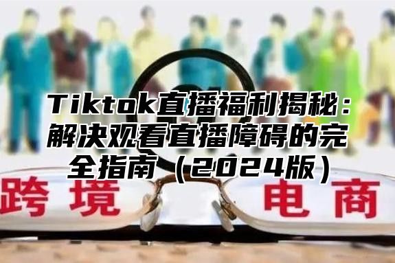 Tiktok直播福利揭秘：解决观看直播障碍的完全指南（2024版）