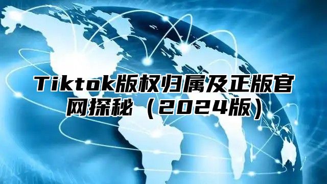 Tiktok版权归属及正版官网探秘（2024版）