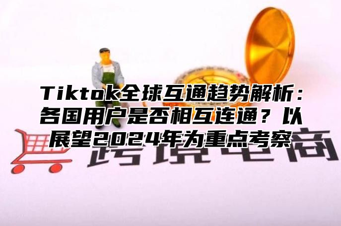 Tiktok全球互通趋势解析：各国用户是否相互连通？以展望2024年为重点考察