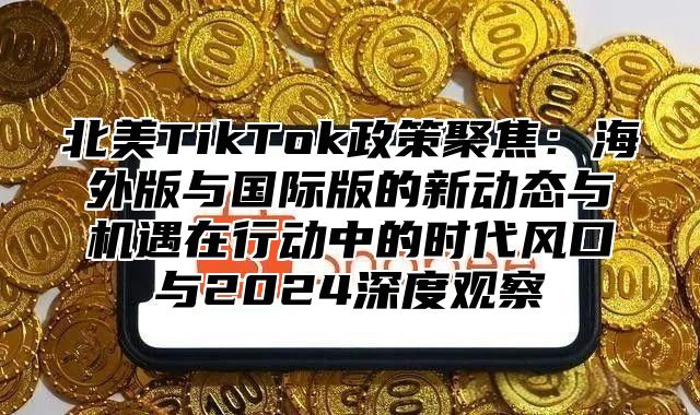 北美TikTok政策聚焦：海外版与国际版的新动态与机遇在行动中的时代风口与2024深度观察