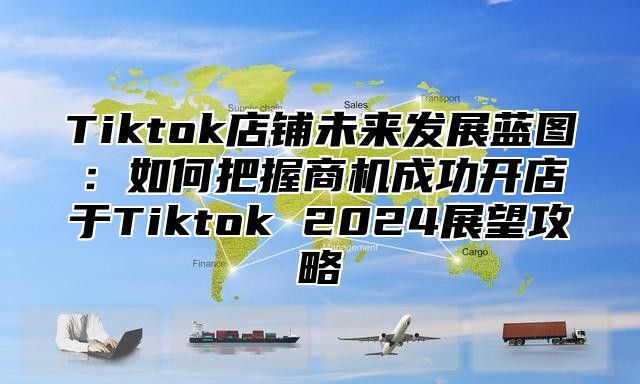 Tiktok店铺未来发展蓝图：如何把握商机成功开店于Tiktok 2024展望攻略