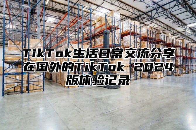 TikTok生活日常交流分享在国外的TikTok 2024版体验记录