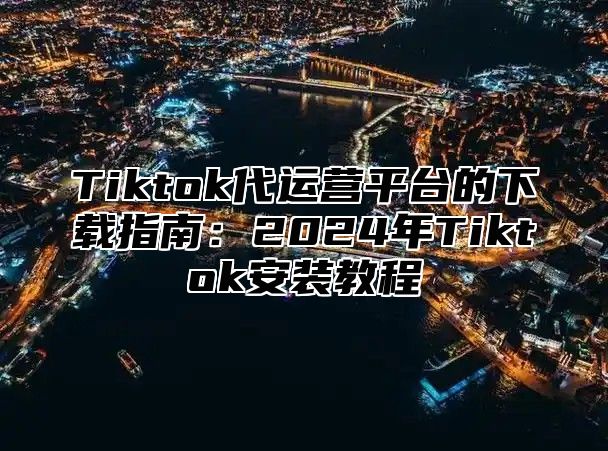 Tiktok代运营平台的下载指南：2024年Tiktok安装教程