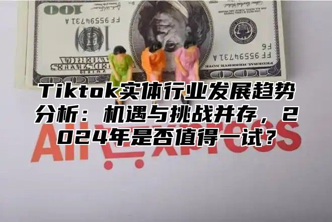 Tiktok实体行业发展趋势分析：机遇与挑战并存，2024年是否值得一试？