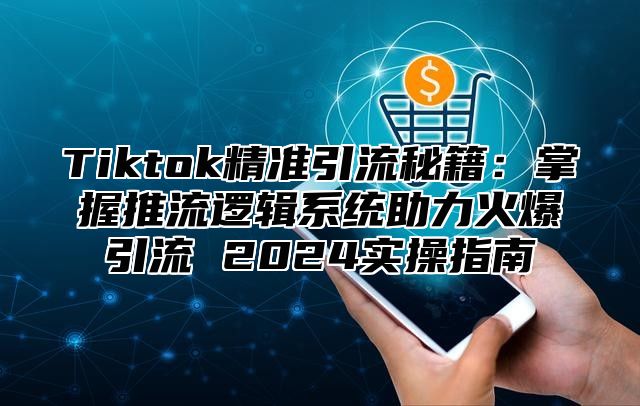 Tiktok精准引流秘籍：掌握推流逻辑系统助力火爆引流 2024实操指南