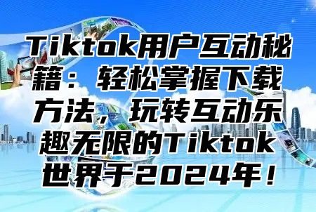 Tiktok用户互动秘籍：轻松掌握下载方法，玩转互动乐趣无限的Tiktok世界于2024年！