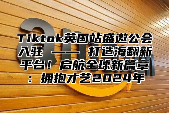 Tiktok英国站盛邀公会入驻 —— 打造海翻新平台！启航全球新篇章：拥抱才艺2024年