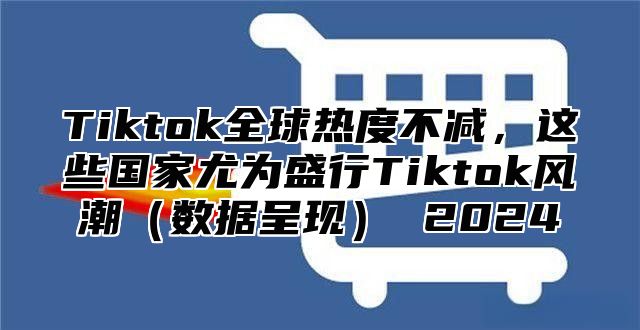 Tiktok全球热度不减，这些国家尤为盛行Tiktok风潮（数据呈现） 2024