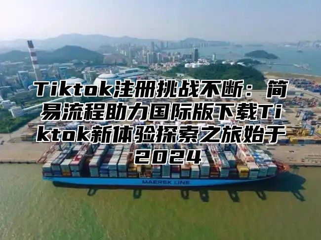 Tiktok注册挑战不断：简易流程助力国际版下载Tiktok新体验探索之旅始于 2024