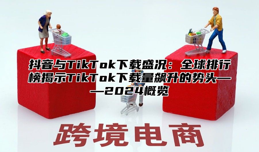 抖音与TikTok下载盛况：全球排行榜揭示TikTok下载量飙升的势头——2024概览