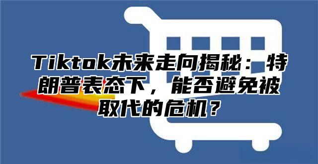 Tiktok未来走向揭秘：特朗普表态下，能否避免被取代的危机？