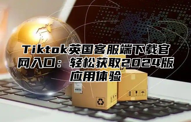 Tiktok英国客服端下载官网入口：轻松获取2024版应用体验