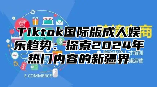 Tiktok国际版成人娱乐趋势：探索2024年热门内容的新疆界