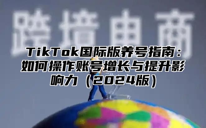 TikTok国际版养号指南：如何操作账号增长与提升影响力（2024版）