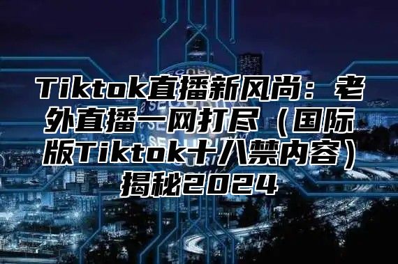 Tiktok直播新风尚：老外直播一网打尽（国际版Tiktok十八禁内容）揭秘2024