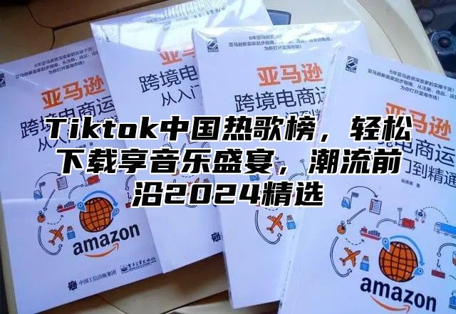 Tiktok中国热歌榜，轻松下载享音乐盛宴，潮流前沿2024精选