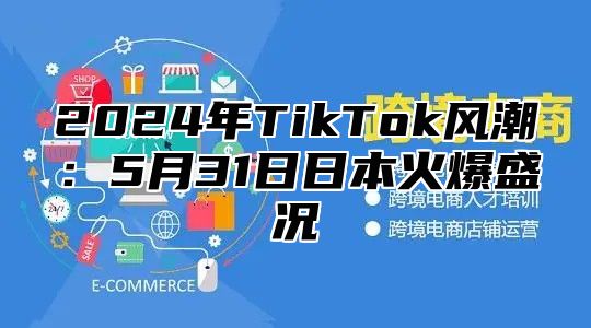 2024年TikTok风潮：5月31日日本火爆盛况