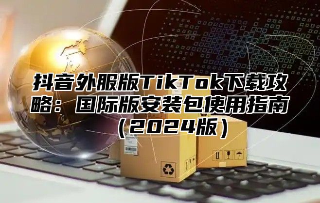 抖音外服版TikTok下载攻略：国际版安装包使用指南（2024版）