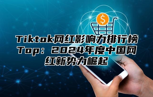 Tiktok网红影响力排行榜Top：2024年度中国网红新势力崛起