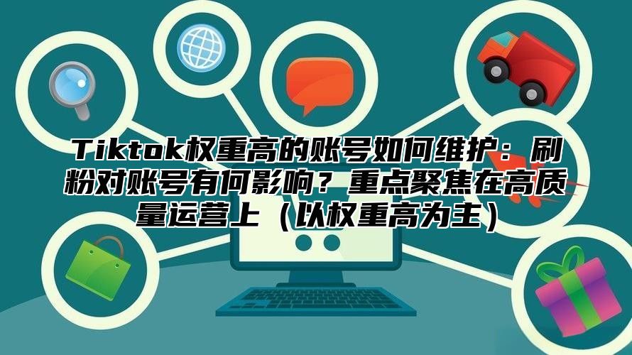 Tiktok权重高的账号如何维护：刷粉对账号有何影响？重点聚焦在高质量运营上（以权重高为主）