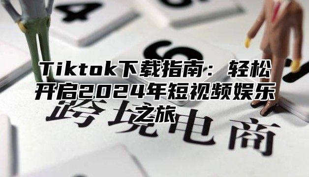 Tiktok下载指南：轻松开启2024年短视频娱乐之旅