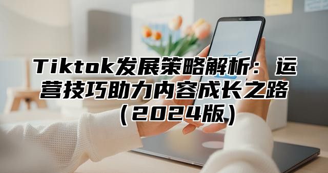 Tiktok发展策略解析：运营技巧助力内容成长之路（2024版）