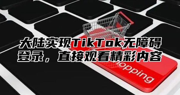 大陆实现TikTok无障碍登录，直接观看精彩内容