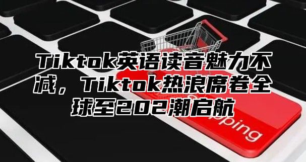 Tiktok英语读音魅力不减，Tiktok热浪席卷全球至202潮启航