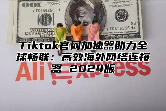 Tiktok官网加速器助力全球畅联：高效海外网络连接器 2024版