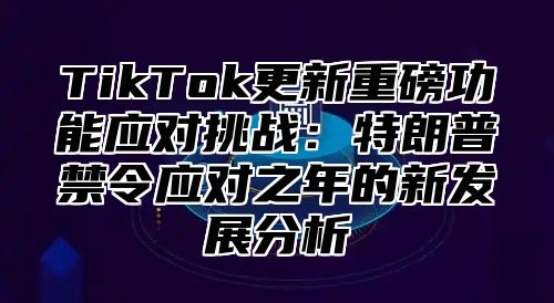 TikTok更新重磅功能应对挑战：特朗普禁令应对之年的新发展分析