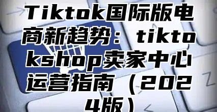 Tiktok国际版电商新趋势：tiktokshop卖家中心运营指南（2024版）