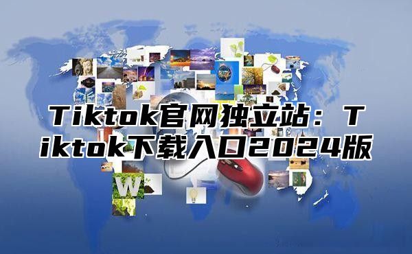 Tiktok官网独立站：Tiktok下载入口2024版