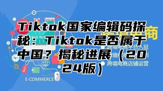 Tiktok国家编辑码探秘：Tiktok是否属于中国？揭秘进展（2024版）