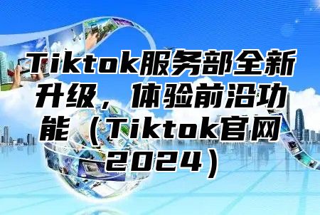 Tiktok服务部全新升级，体验前沿功能（Tiktok官网2024）