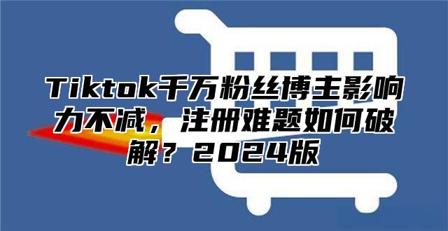 Tiktok千万粉丝博主影响力不减，注册难题如何破解？2024版