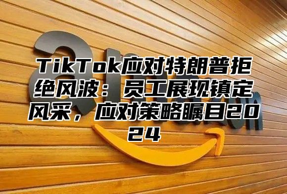 TikTok应对特朗普拒绝风波：员工展现镇定风采，应对策略瞩目2024