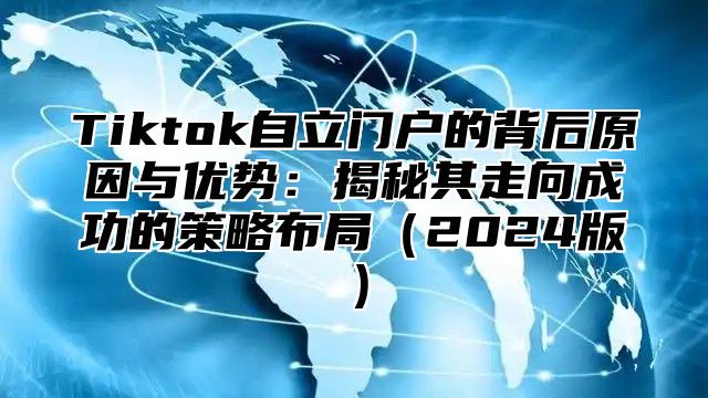 Tiktok自立门户的背后原因与优势：揭秘其走向成功的策略布局（2024版）