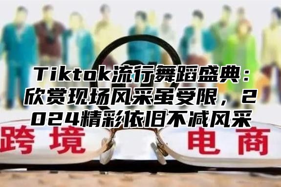 Tiktok流行舞蹈盛典：欣赏现场风采虽受限，2024精彩依旧不减风采