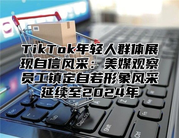 TikTok年轻人群体展现自信风采：美媒观察员工镇定自若形象风采延续至2024年