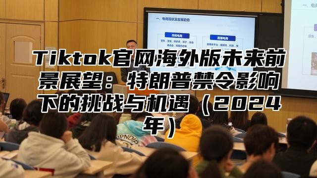 Tiktok官网海外版未来前景展望：特朗普禁令影响下的挑战与机遇（2024年）