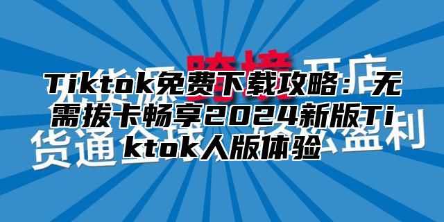 Tiktok免费下载攻略：无需拔卡畅享2024新版Tiktok人版体验