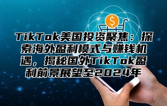 TikTok美国投资聚焦：探索海外盈利模式与赚钱机遇，揭秘国外TikTok盈利前景展望至2024年