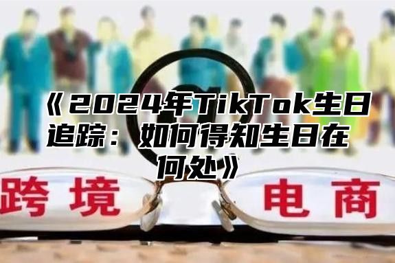 《2024年TikTok生日追踪：如何得知生日在何处》