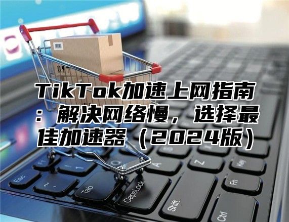 TikTok加速上网指南：解决网络慢，选择最佳加速器（2024版）