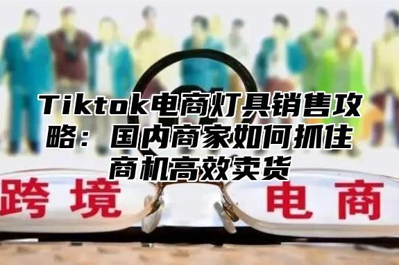 Tiktok电商灯具销售攻略：国内商家如何抓住商机高效卖货