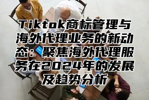 Tiktok商标管理与海外代理业务的新动态：聚焦海外代理服务在2024年的发展及趋势分析