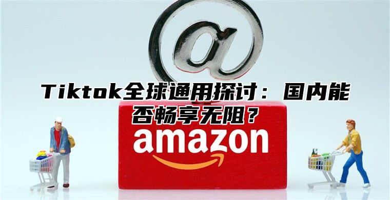 Tiktok全球通用探讨：国内能否畅享无阻？