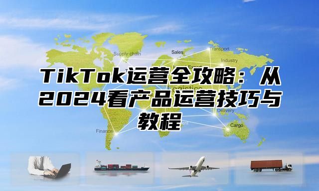 TikTok运营全攻略：从2024看产品运营技巧与教程