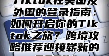 Tiktok在美国及外国的登录指南：如何开启你的Tiktok之旅？跨境攻略推荐迎接崭新的2024！