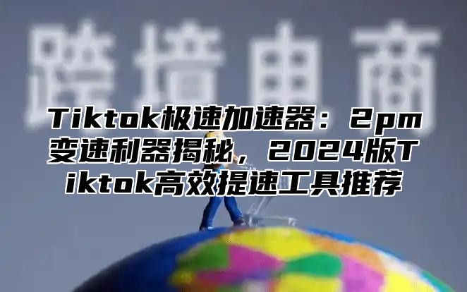 Tiktok极速加速器：2pm变速利器揭秘，2024版Tiktok高效提速工具推荐